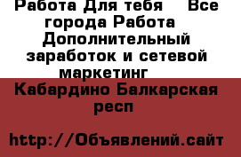 Работа Для тебя  - Все города Работа » Дополнительный заработок и сетевой маркетинг   . Кабардино-Балкарская респ.